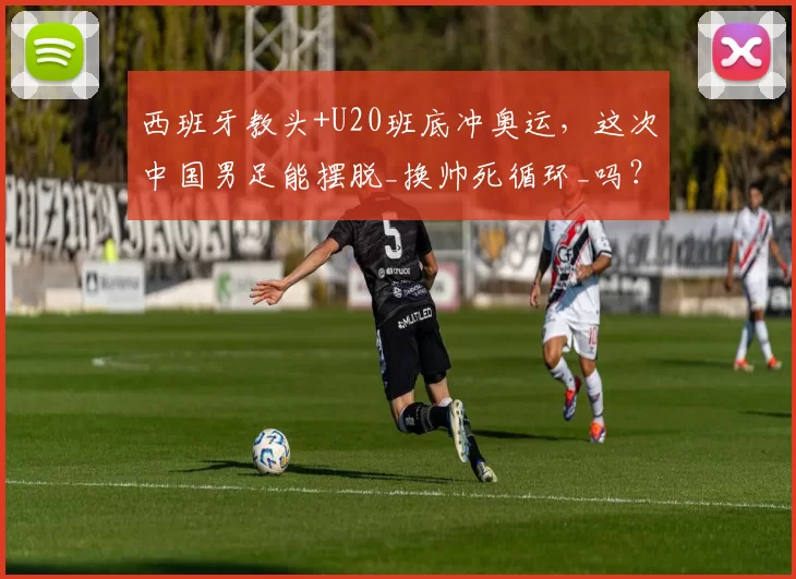 西班牙教头+U20班底冲奥运，这次中国男足能摆脱_换帅死循环_吗？