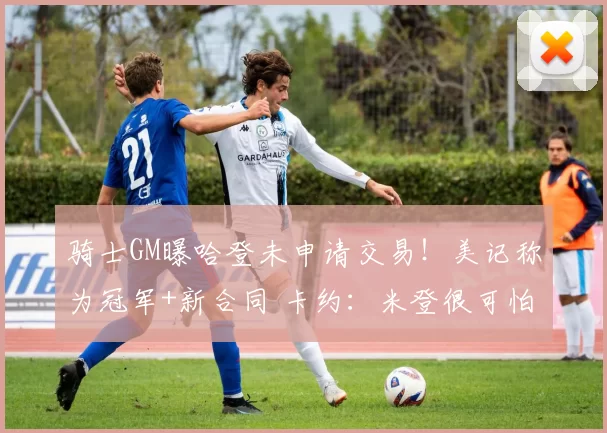 骑士GM曝哈登未申请交易！美记称为冠军+新合同 卡约：米登很可怕