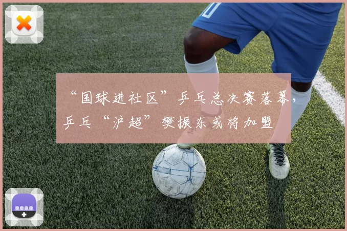 “国球进社区”乒乓总决赛落幕，乒乓“沪超”樊振东或将加盟