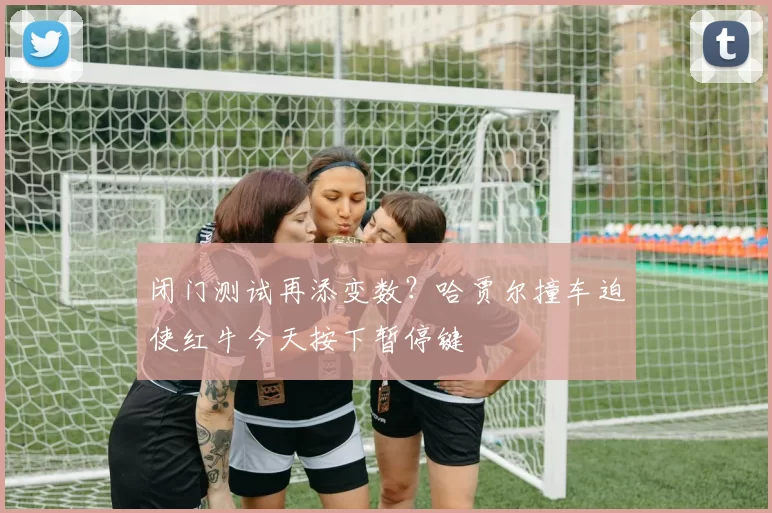 闭门测试再添变数？哈贾尔撞车迫使红牛今天按下暂停键